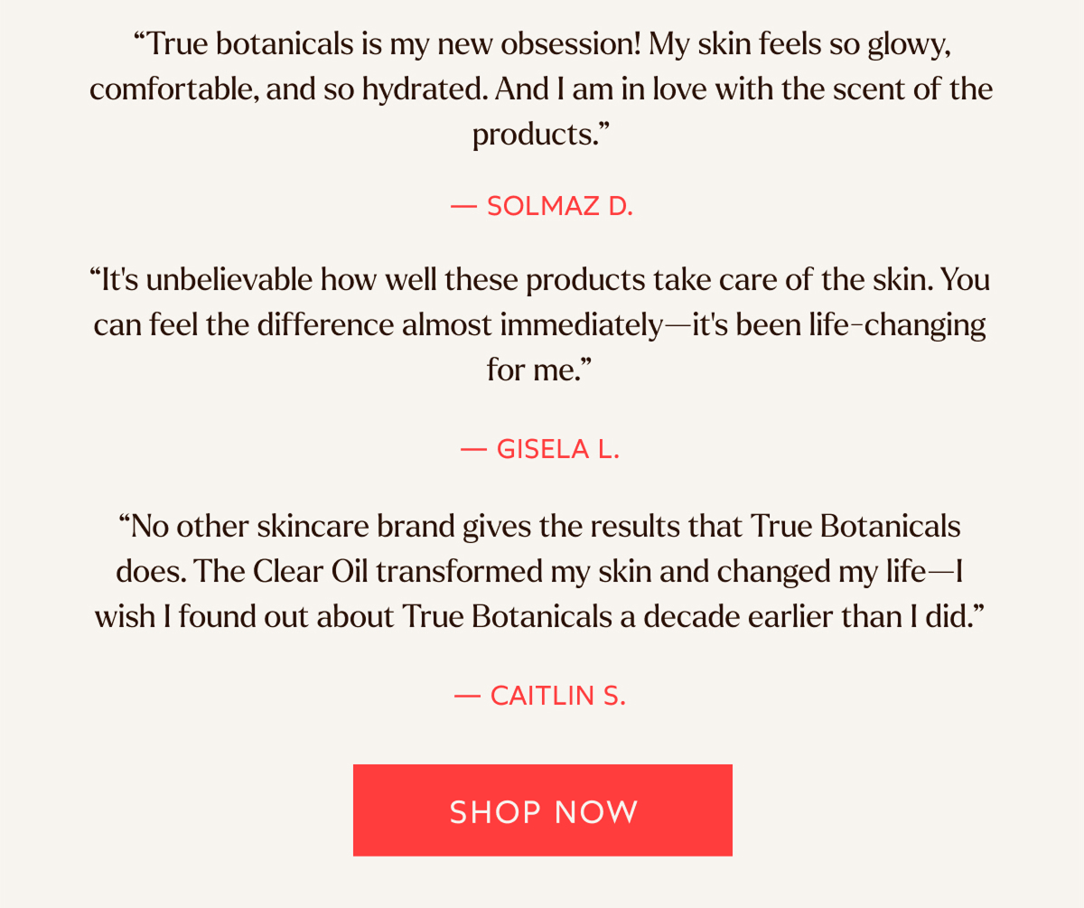 “True botanicals is my new obsession! My skin feels so glowy, comfortable, and so hydrated. And I am in love with the scent of the products.”  — SOLMAZ D.