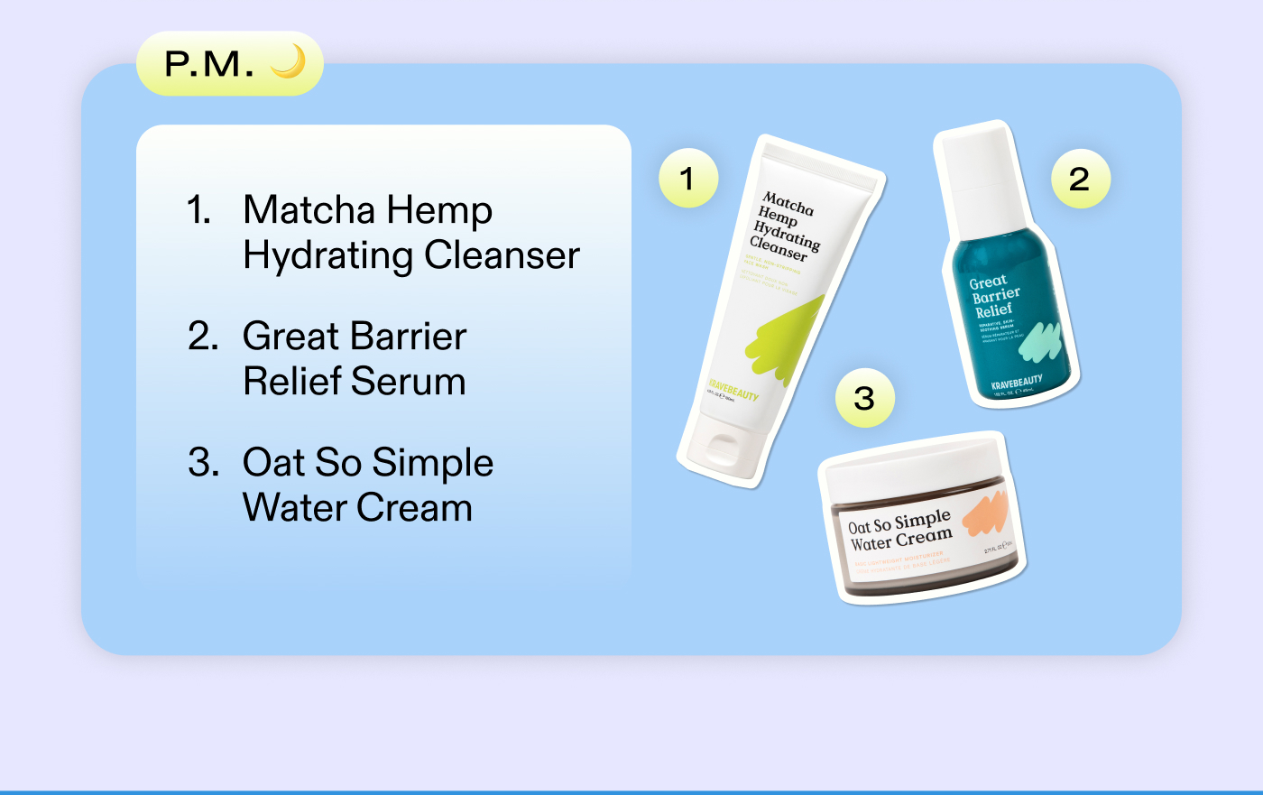 P.M. 1. Matcha Hemp Hydrating Cleanser  2. Great Barrier Relief  3. Oat So Simple Water Cream 