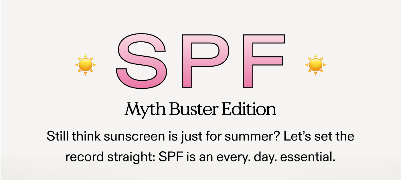 SPF: Myth Buster Edition. Still think sunscreen is just for summer? Let's set the record straight: SPF is an every. day. essential.