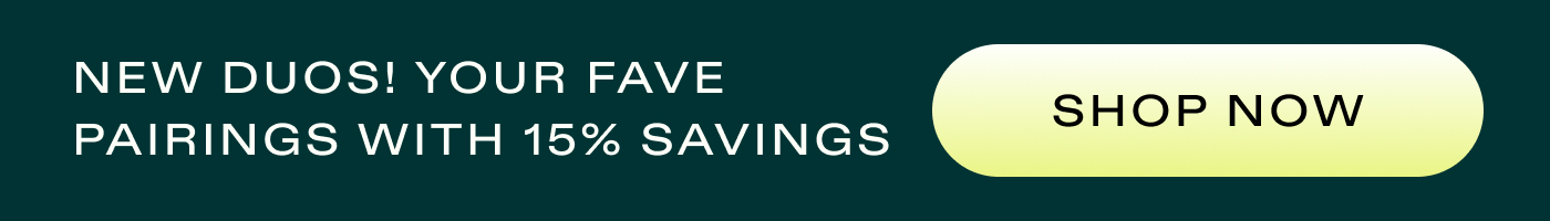 NEW DUOS! Your Fave Pairings with 15% Savings  |  SHOP NOW