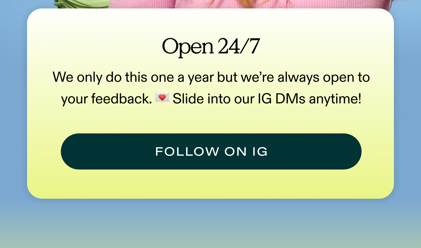 OPEN 24/7.  We only do this one a year but we're always open to your feedback. 💌 Slide into our IG DMs anytime!  |  FOLLOW ON IG