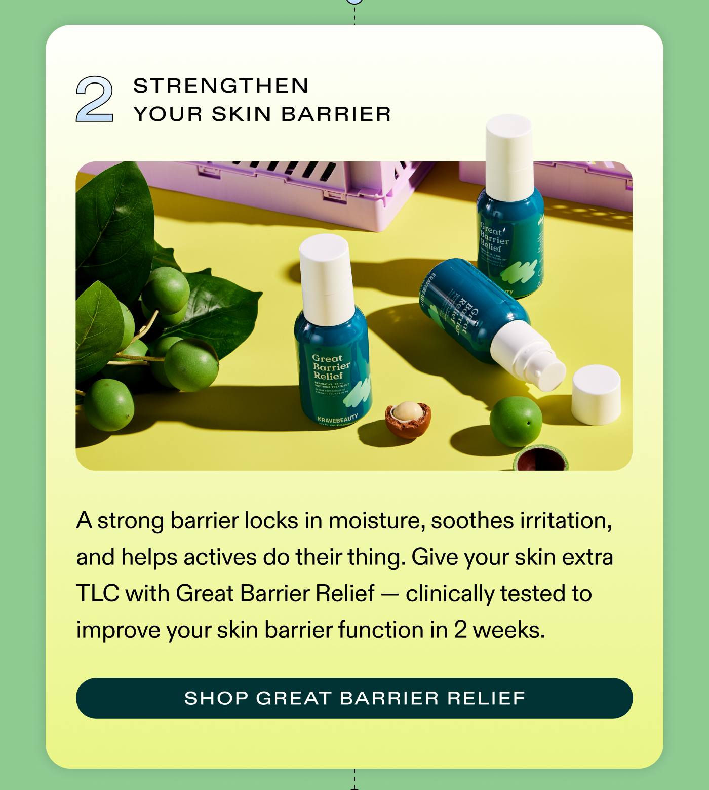 2. Strengthen Your Skin Barrier A strong barrier locks in moisture, soothes irritation, and helps actives do their thing. Give your skin extra TLC with Great Barrier Relief - clinically tested to improve your skin barrier function in 2 weeks. SHOP GREAT BARRIER RELIEF