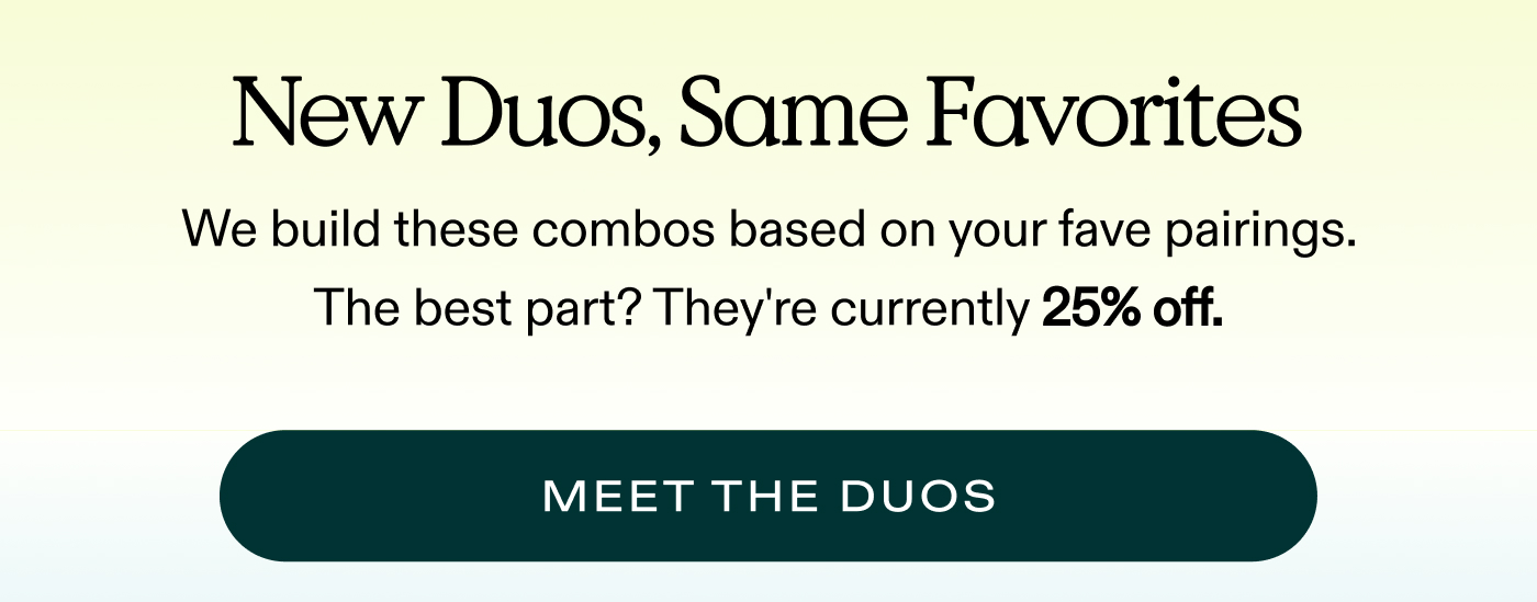 New Duos, Same Favorites. We built these combos based on your fave pairings. The best part? They're 25% off.  |  MEET THE DUOS
