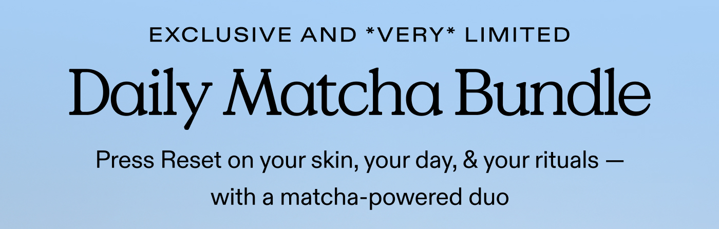 EXCLUSIVE AND *VERY* LIMITED. Daily Matcha Bundle. Press Reset on your skin, your day, & your rituals - with a matcha-powered duo