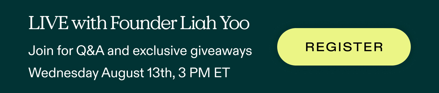 LIVE with Founder Liah Yoo.  Join for Q&A and exclusive giveaways Wednesday, August 13th, 3 PM ET  |  REGISTER
