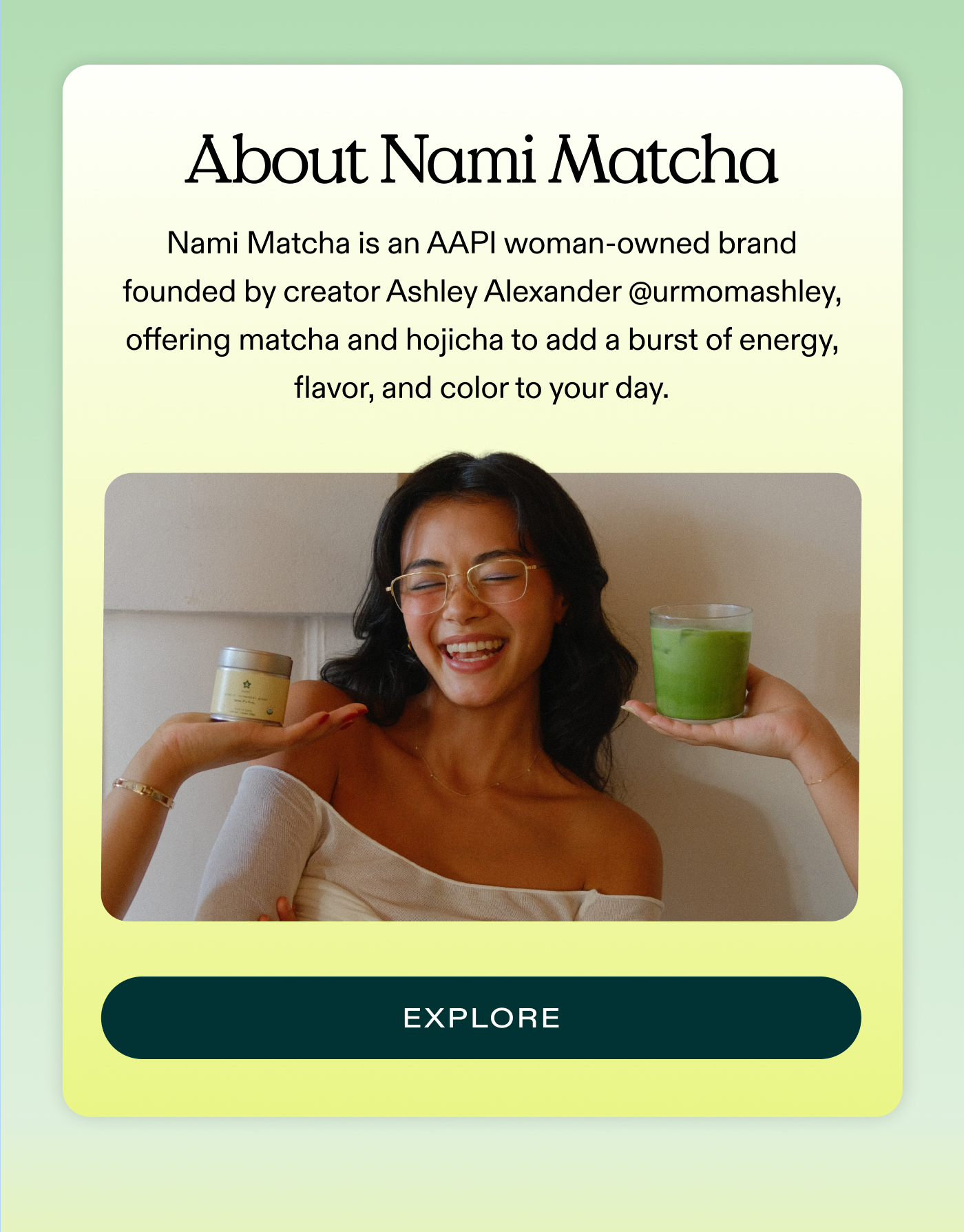 About Nami Matcha: Nami Matcha is an AAPI woman-owned brand founded by creator Ashley Alexander @urmomashley, offering matcha and hojicha to add a burst of energy, flavor, and color to your day.  |  EXPLORE
