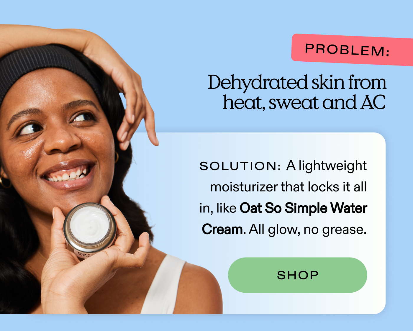 Problem: Dehydrated skin from heat, sweat, and AC.  Solution: A lightweight moisturizer that locks it all in, like Oat So Simple Water Cream. All glow, no grease.  |  SHOP