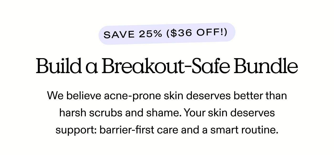 Build a Breakout-Safe Bundle. Save 25% ($36 off!)  We believe acne-prone skin deserves better than harsh scrubs and shame. Your skin deserves support: barrier-first care and a smart routine.