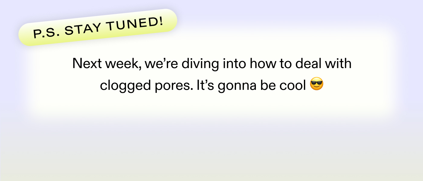 P.S. Stay tuned! Next week, we're diving into how to deal with clogged pores. It's gonna be cool 😎