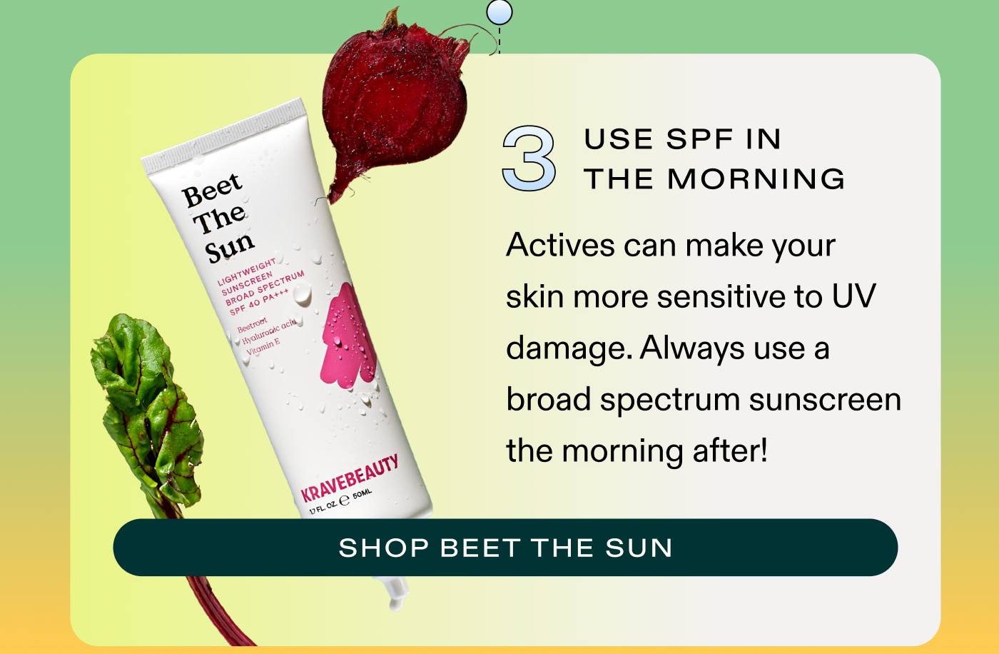 3. Use SPF in the morning Actives can make your skin more sensitive to UV damage. Always use a broad-spectrum sunscreen the morning after! SHOP BEET THE SUN
