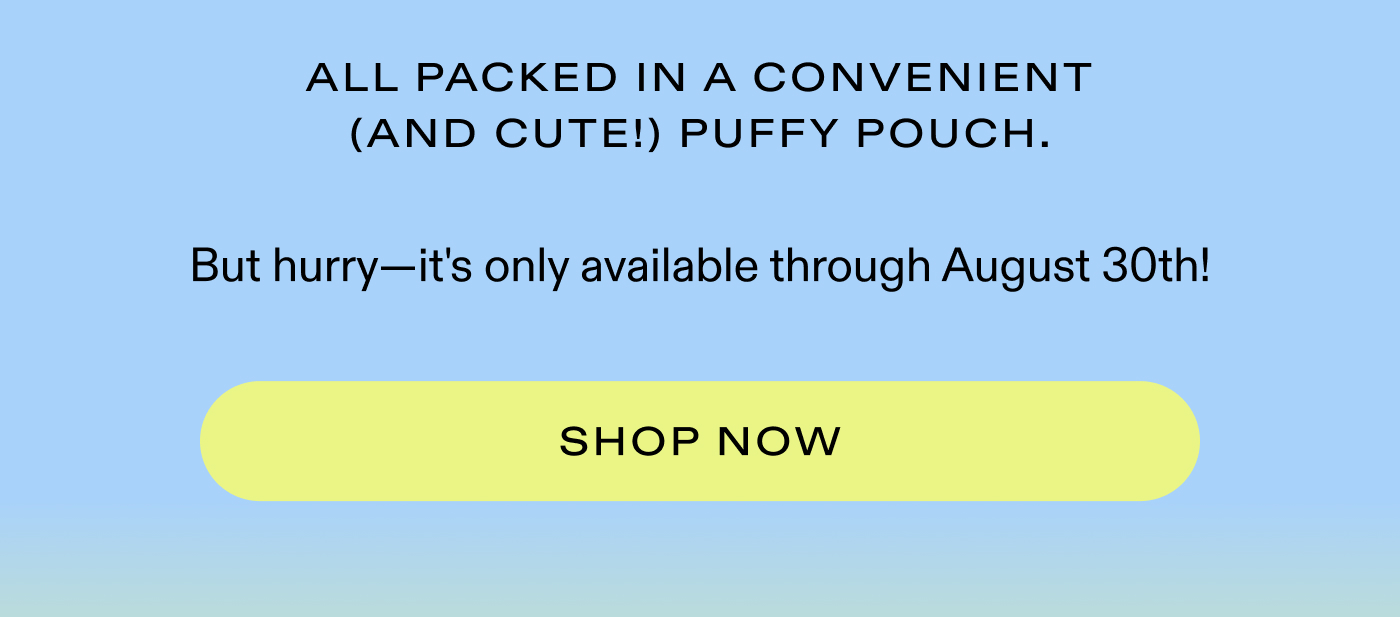 All packed in a convenient (and cute!) Puffy Pouch.  But hurry-it's only available through August 30th!  |  SHOP NOW