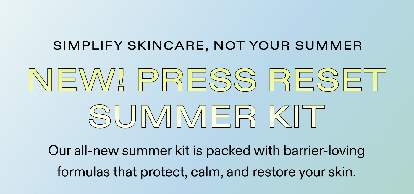 SIMPLIFY SKINCARE, NOT YOUR SUMMER.  NEW! Press Reset Summer Kit.  Our all-new summer kit is packed with barrier-loving formulas that protect, calm, and restore your skin.