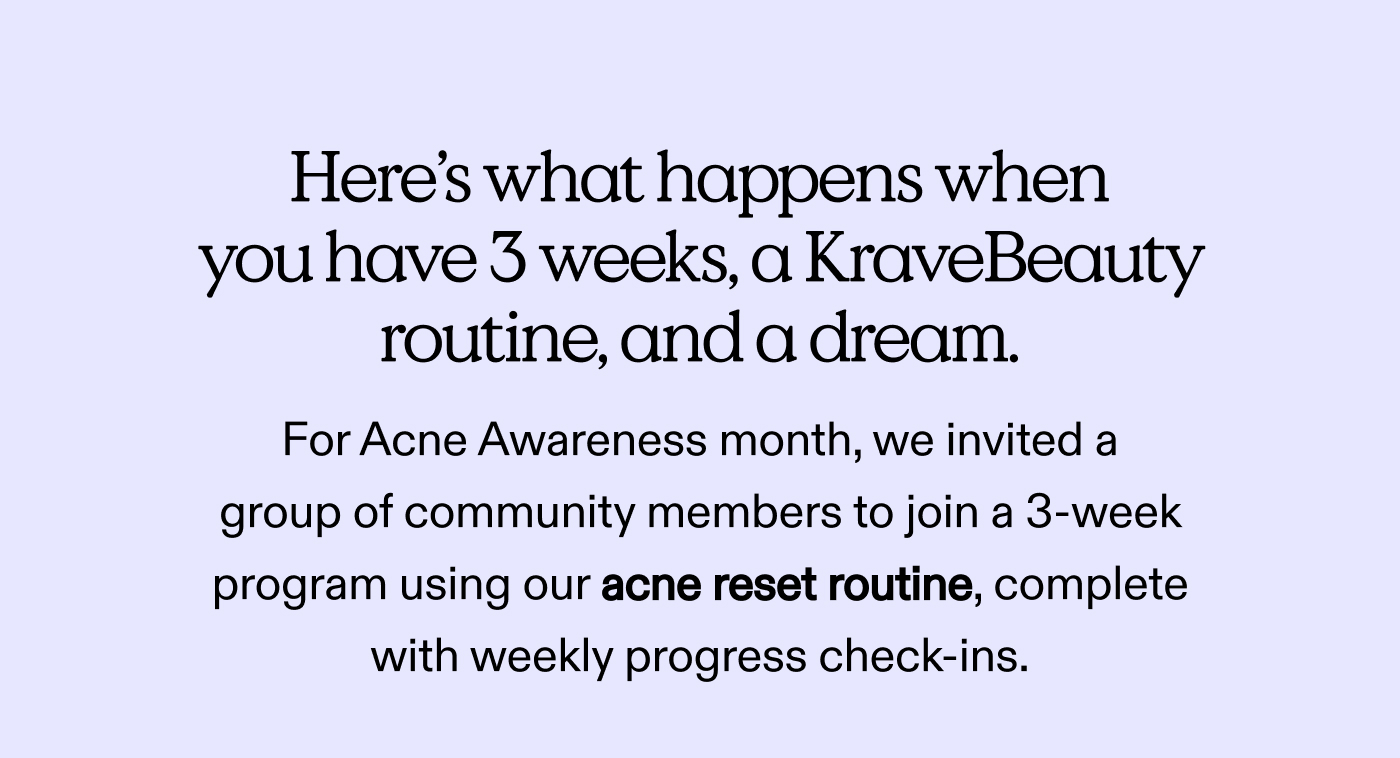 Here's what happens when you have 3 weeks, a KraveBeauty routine, and a dream.  For Acne Awareness month, we invited a group of community members to join a 3-week program using our acne reset routine, complete with weekly progress check-ins.