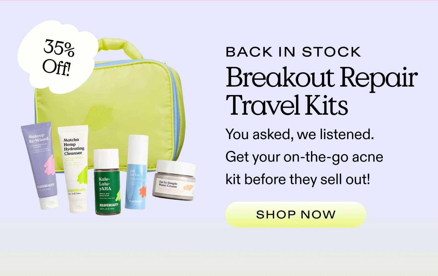 35% OFF BACK IN STOCK Breakout Repair Travel Kits You asked, we listened. Get your on-the-go acne kit before they sell out!  SHOP NOW