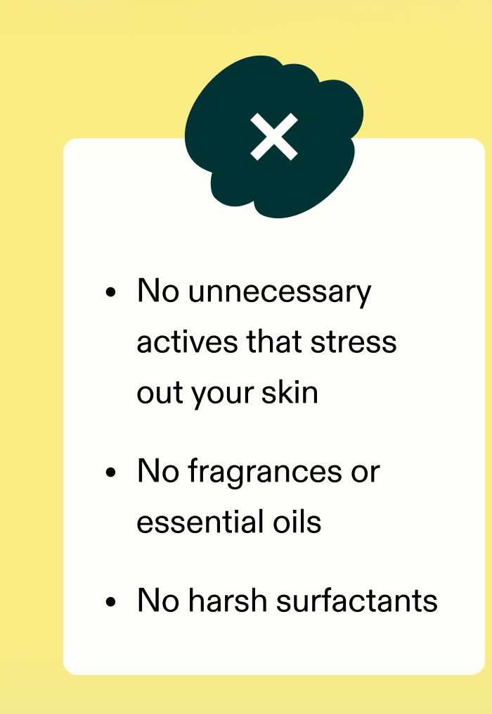  ❌ No unnecessary actives that stress out your skin ❌ No fragrances or essential oils ❌ No harsh surfactants