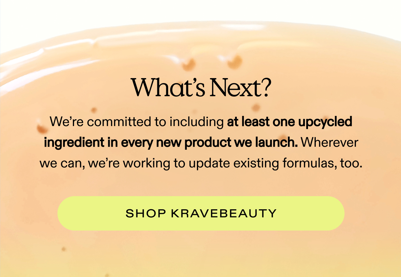 What's Next? We're committed to including at least one upcycled ingredient in every new product we launch. Wherever we can, we're working to update existing formulas, too.  |  SHOP KRAVEBEAUTY