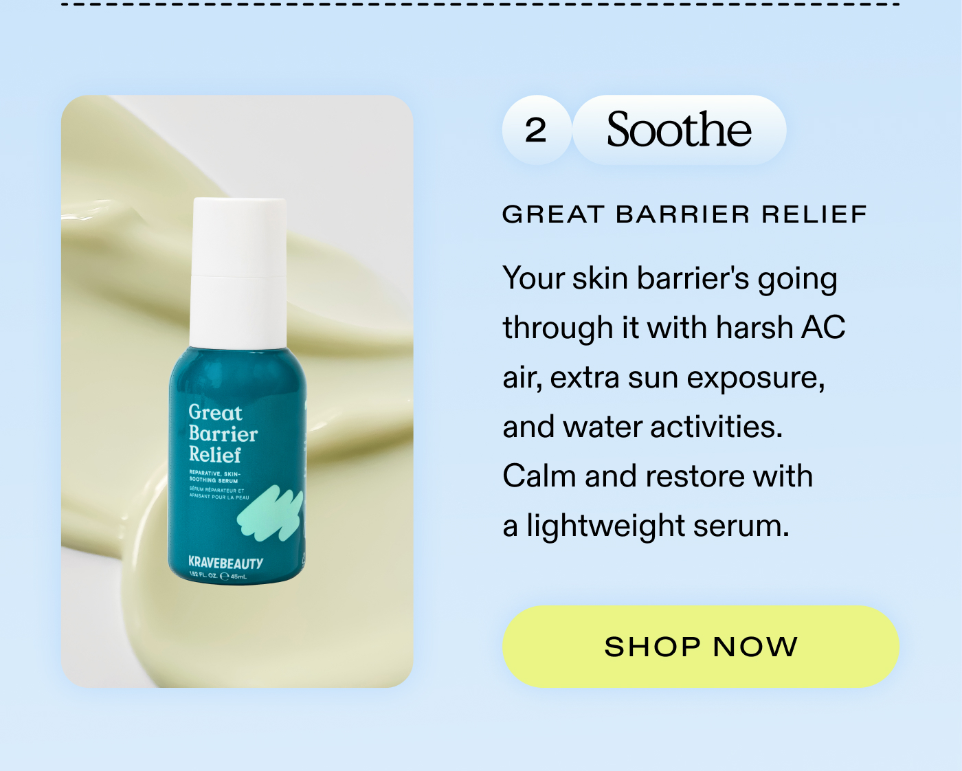 2. Soothe: Your skin barrier's going through it with harsh AC air, extra sun exposure, and water activities. Calm and restore with a lightweight serum.  |  SHOP GREAT BARRIER RELIEF
