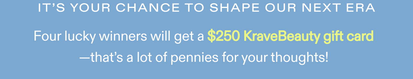 It's your chance to shape our next era.  Four lucky winners will get a $250 KraveBeauty gift card-that's a lot of pennies for your thoughts!
