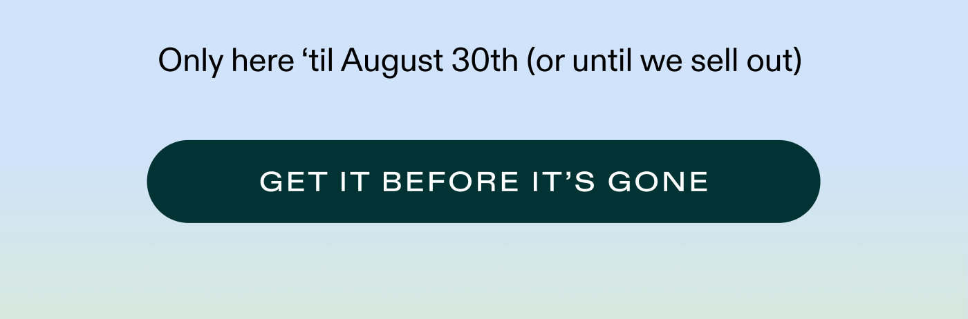 Only here 'til August 30th (or until we sell out)   |   GET IT BEFORE IT'S GONE