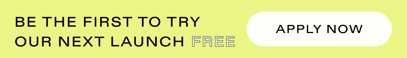 Be the first to try our next launch FREE.  |  APPLY NOW 