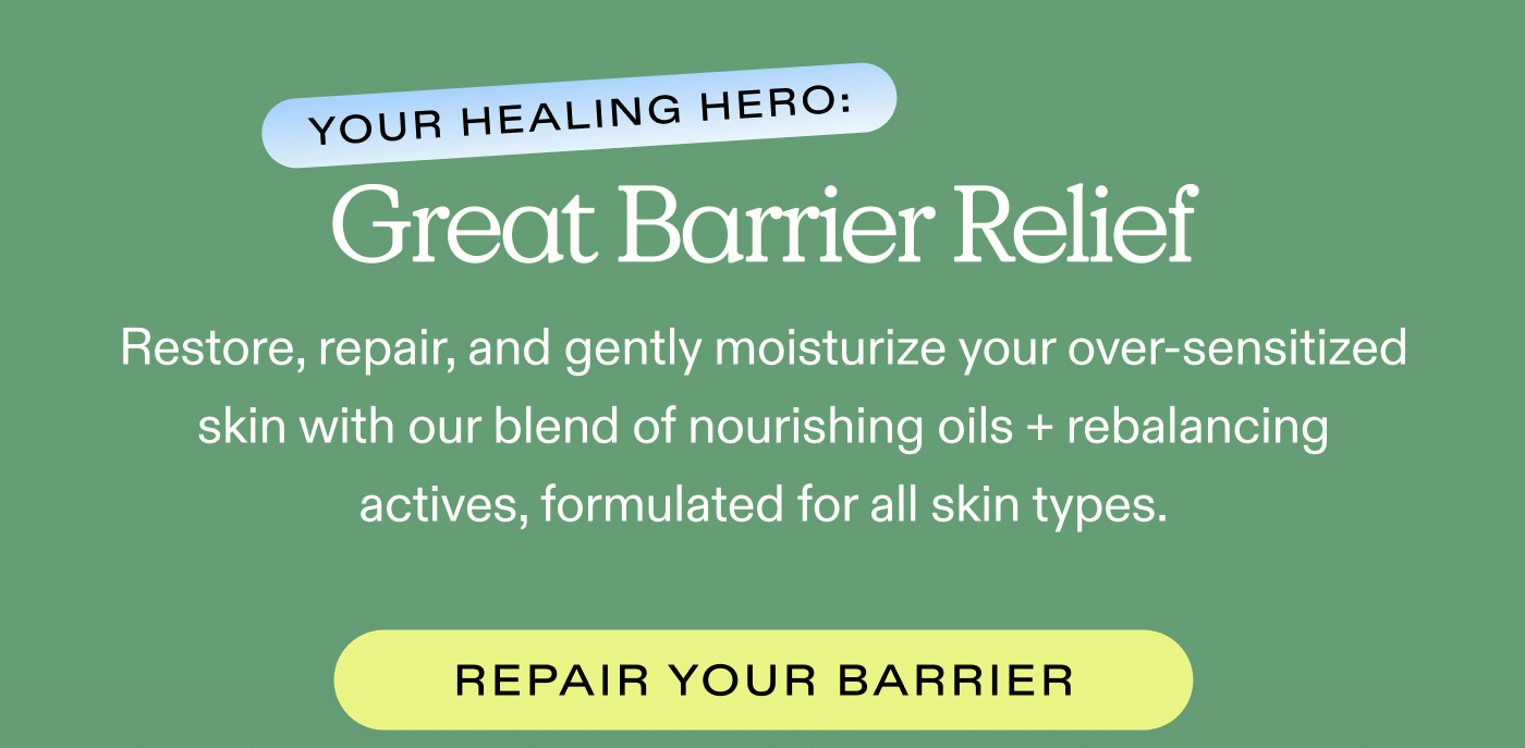 Your Healing Hero: Great Barrier Relief Restore, repair, and gently moisturize your over-sensitized skin with our blend of nourishing oils + rebalancing actives, formulated for all skin types.  |  REPAIR YOUR BARRIER