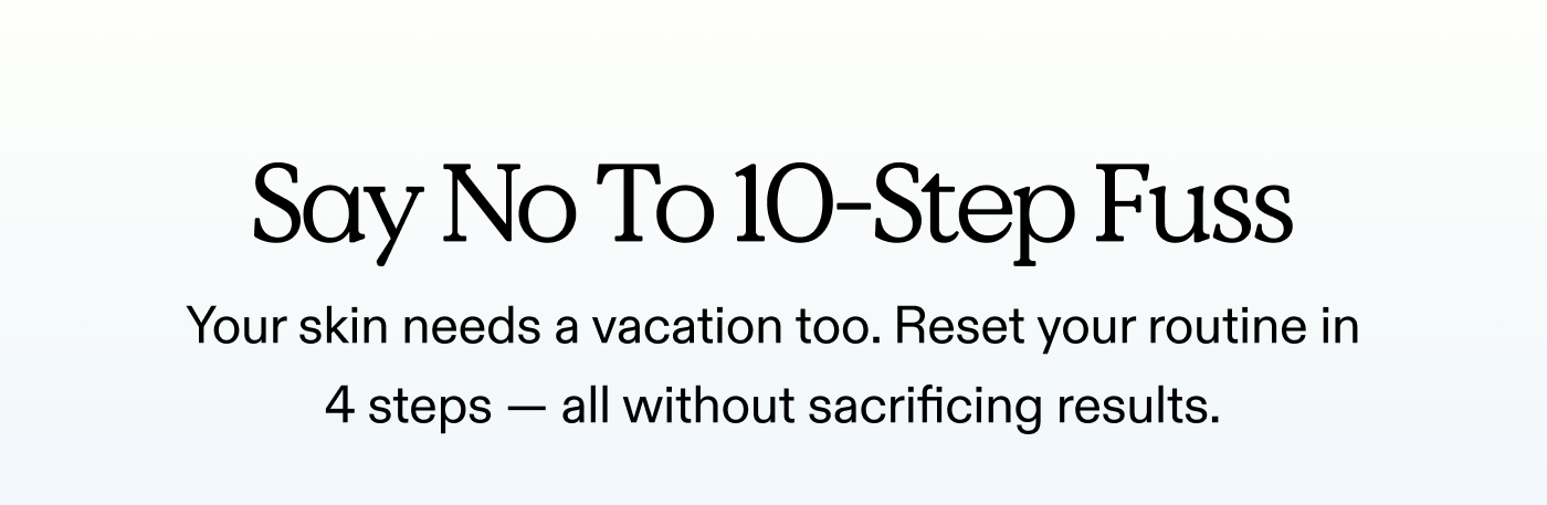 Say No To 10-Step Fuss.  Your skin needs a vacation too. Reset your routine in 4 steps - all without sacrificing results.