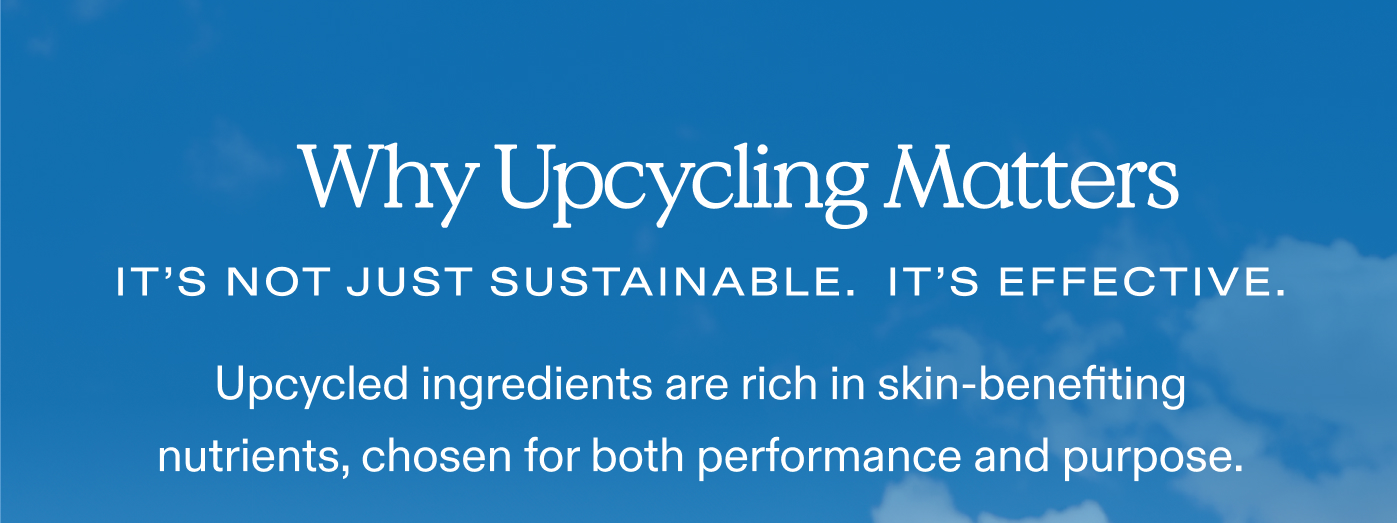 Why Upcycling Matters.  It's not just sustainable. It's effective.  Upcycled ingredients are rich in skin-benefiting nutrients, chosen for both performance and purpose.