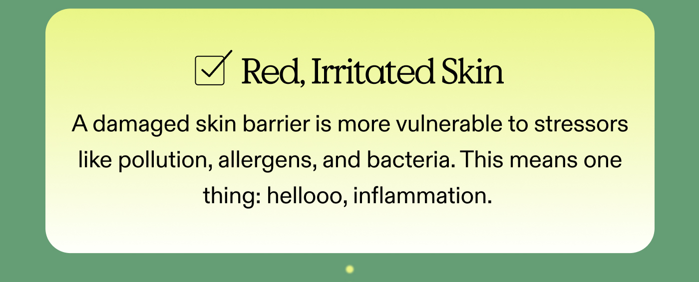 [  ] Red, Irritated Skin A damaged skin barrier is more vulnerable to stressors like pollution, allergens, and bacteria. This means one thing: hellooo, inflammation. 