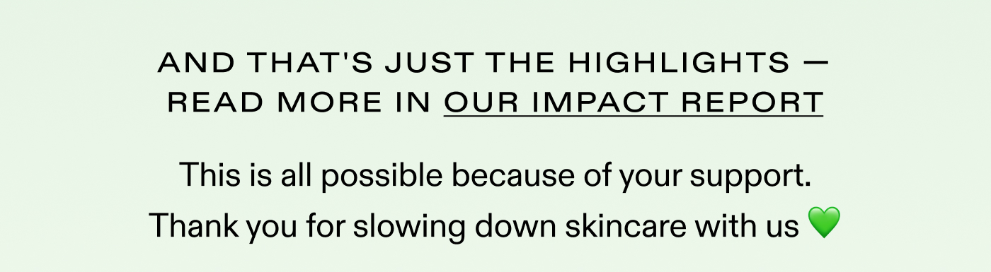 And these are just the highlights. Read more in our impact report.  This is all possible because of your support. Thank you for slowing down skincare with us 💚