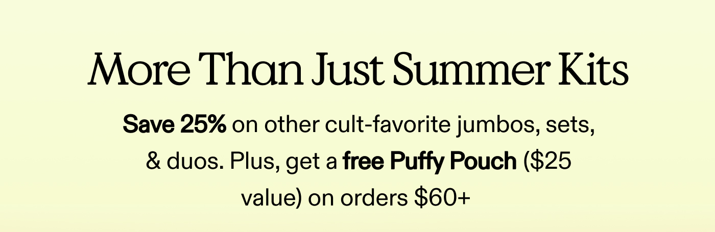 More Than Just Summer Kits. Save 25% on other cult-favorite jumbos, sets, & duos.  Plus, get a free Puffy Pouch ($25 value) on orders $60+ 