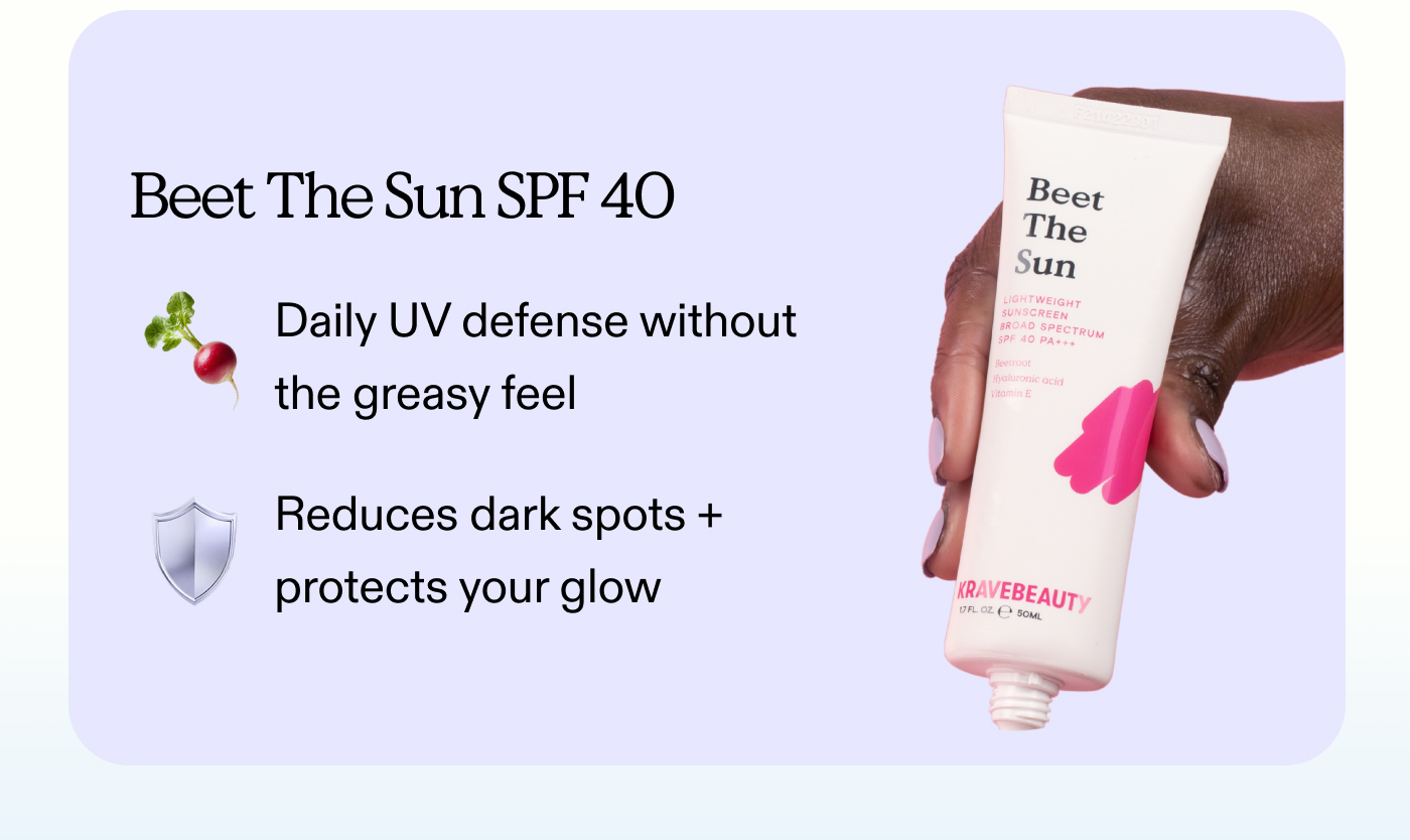 Beet The Sun SPF 40:  Daily UV defense without the greasy feel.  Reduces dark spots + protects your glow.