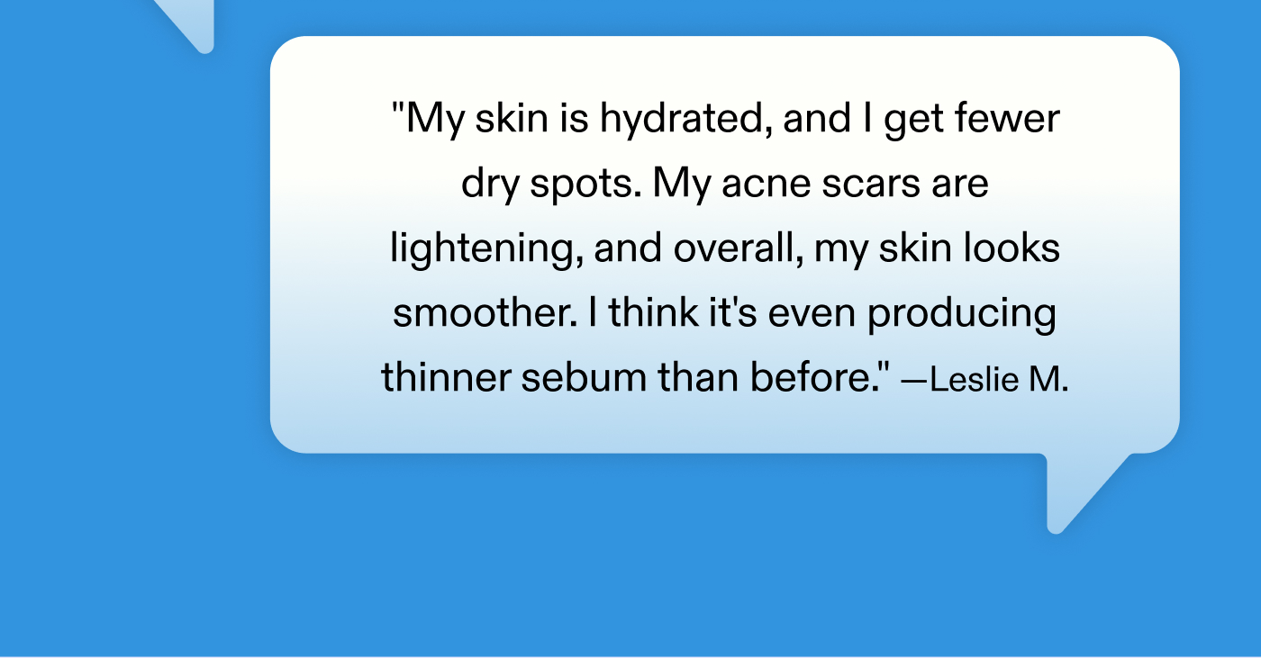 "My skin is hydrated, and I get fewer dry spots. My acne scars are lightening, and overall, my skin looks smoother. I think it's even producing thinner sebum than before." - Leslie M.