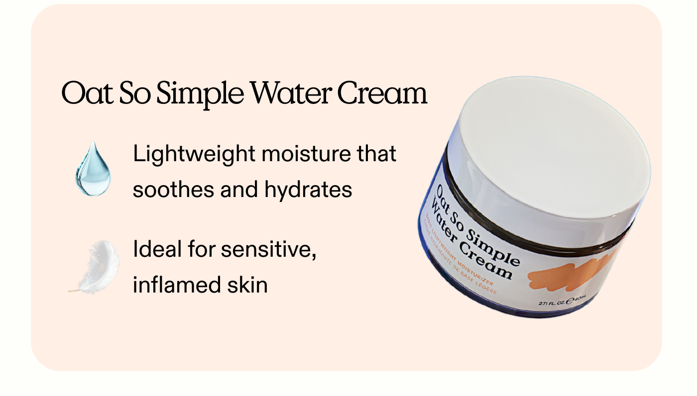 Oat So Simple Water Cream:  Lightweight moisture that soothes and hydrates.  Ideal for sensitive, inflamed skin.