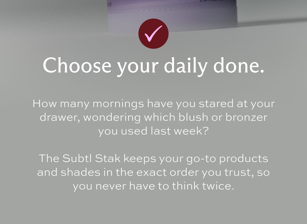 checkmark icon. Choose your daily done. How many mornings have you stared at your drawer, wondering which blush or bronzer you used last week? The Subtl System keeps your go-to products and shades in the exact order you trust, so you never have to think twice.