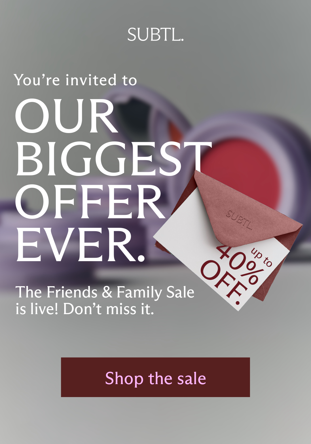 SUBTL. Our Biggest Offer EVER. The Friends & Family Sale is live! Don't miss it. [ Shop the sale ]