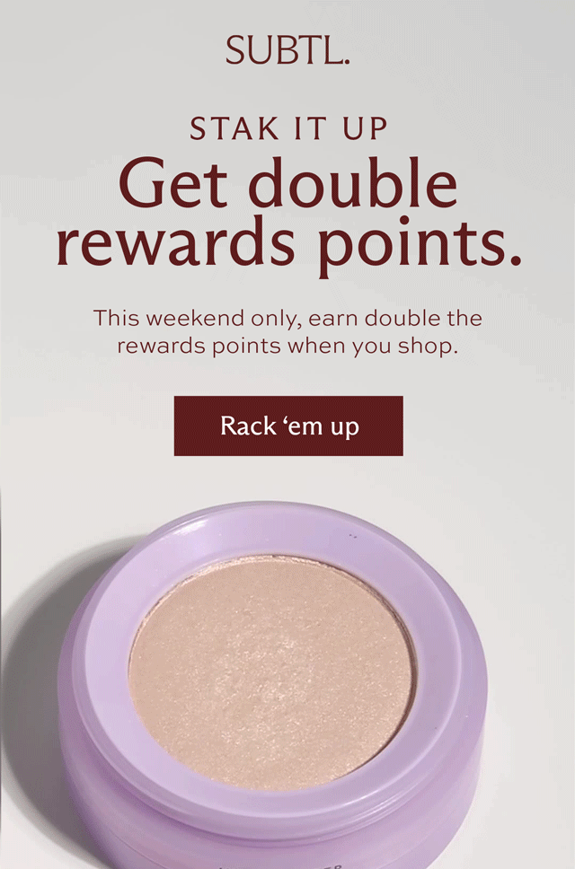 SUBTL. STAK IT UP. Get double rewards points. This weekend only, earn double the rewards points when you shop. [ Rack 'em up ]