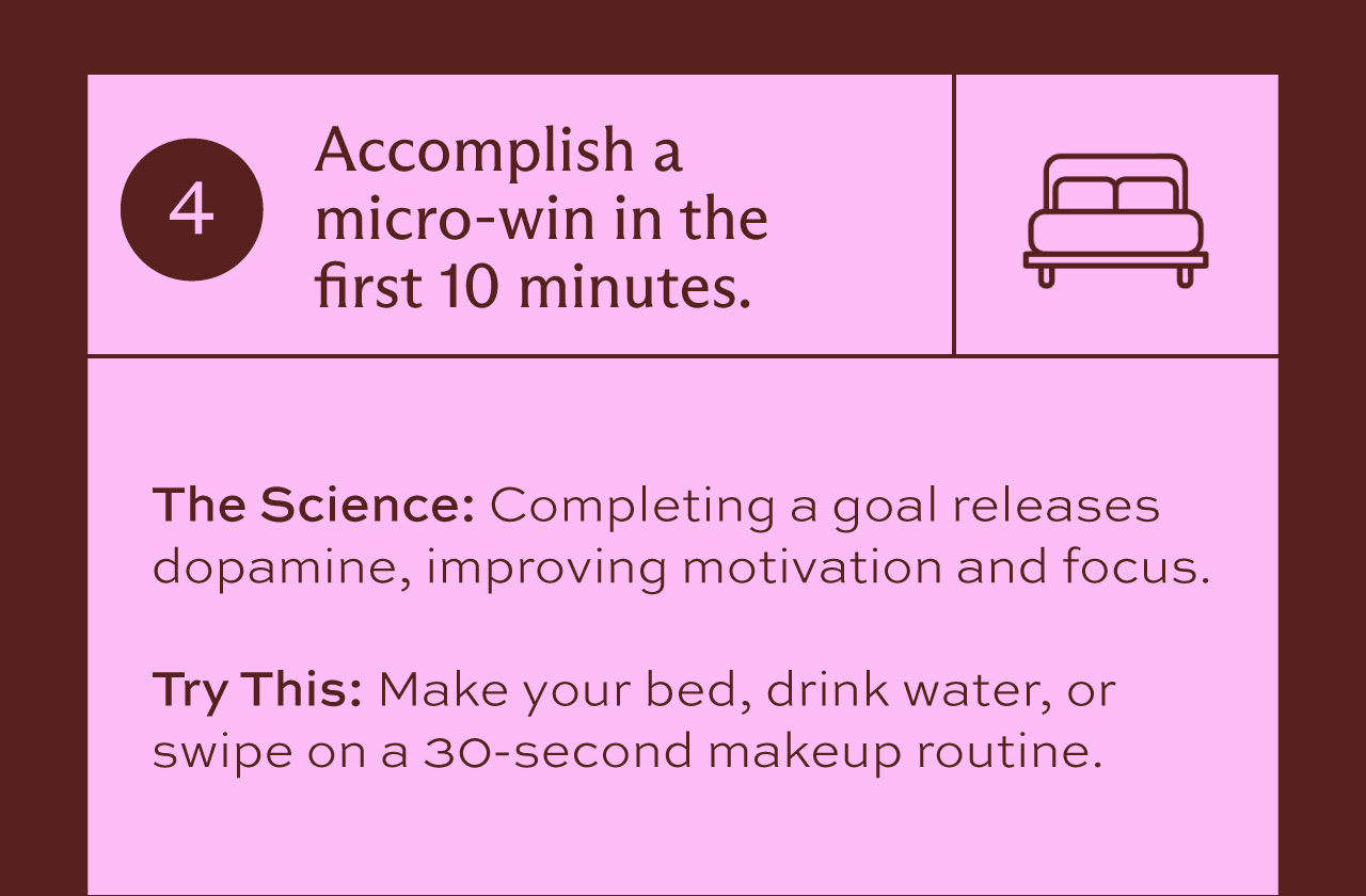 4. Accomplish a micro-win in the first 10 minutes. The Science: Completing a goal releases dopamine, improving motivation and focus. Try this: Make your bed, drink water, or swipe on a 30-second makeup routine.