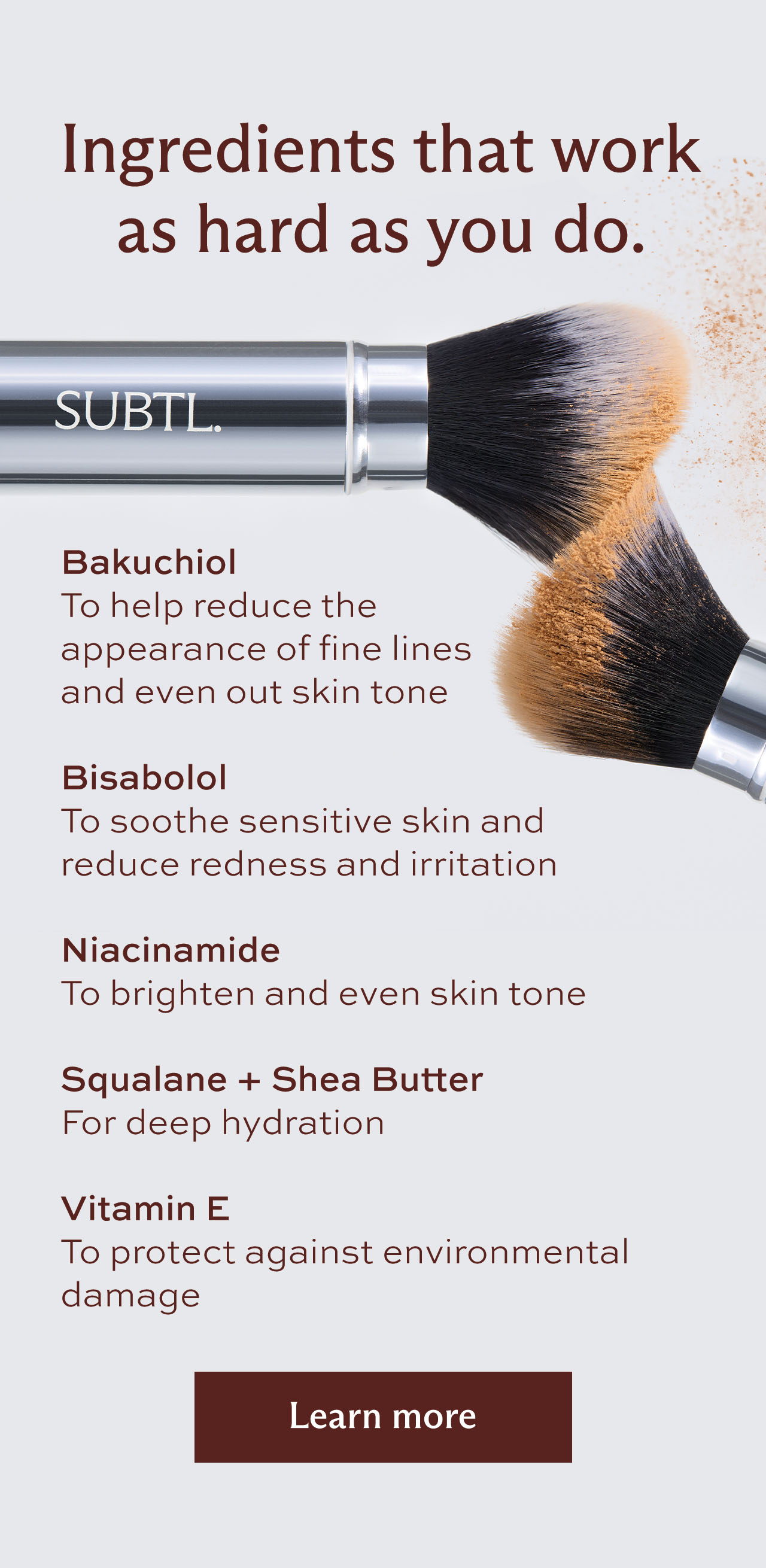Ingredients that work as hard as you do. Bakuchiol To help reduce the appearance of fine lines  and even out skin tone  Bisabolol To soothe sensitive skin and reduce redness and irritation   Niacinamide To brighten and even skin tone    Squalane + Shea Butter For deep hydration  Vitamin E To protect against environmental damage [ Learn more ]