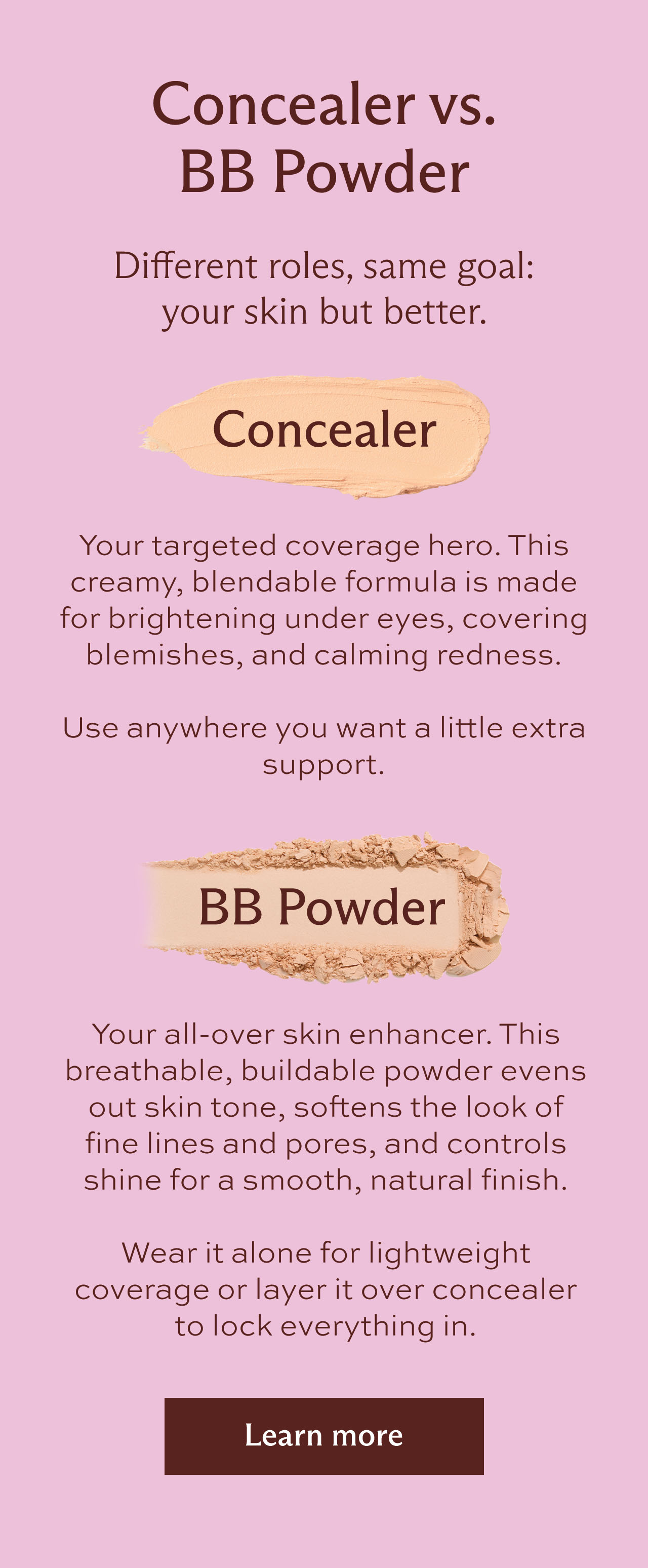 Concealer vs. BB Powder. Different roles, same goal: your skin, but better. Concealer is your targeted coverage hero. This creamy, blendable formula is made for brightening under eyes, covering blemishes, and calming redness. Use anywhere you want a little extra support. BB Powder is your all-over skin enhancer. This breathable, buildable powder evens out skin tone, softens the look of fine lines and pores, and controls shine for a smooth, natural finish. Wear it alone for lightweight coverage or layer it over concealer to lock everything in. [ Learn more ]