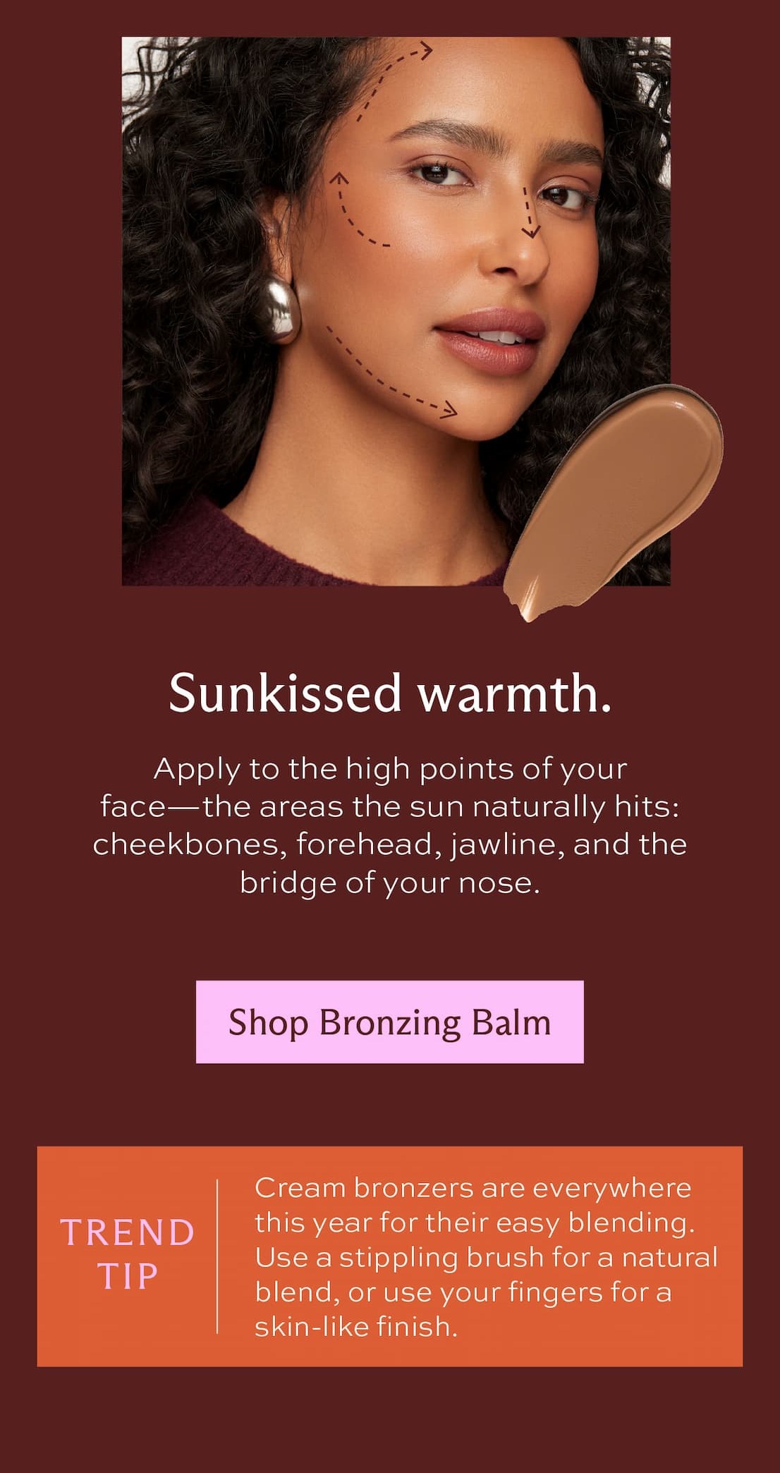 Sunkissed warmth. Apply to the high points of your face–the areas the sun naturally hits: cheekbones, forehead, jawline, and the bridge of your nose. [ Shop Bronzing Balm ] Trend tip: Cream bronzers are everywhere this year for their easy blending. Use a stippling brush for a natural blend or use your fingers for a skin-like finish.