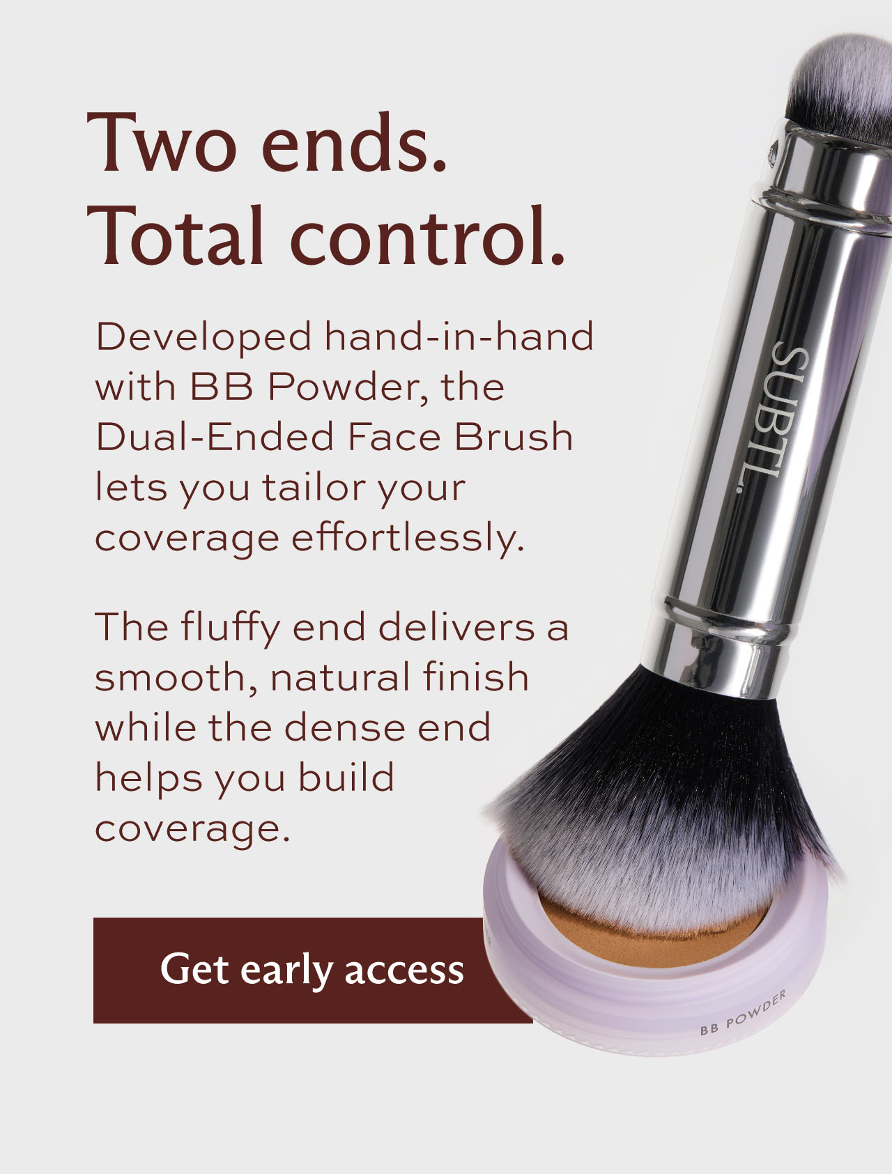 Two ends. Total control. Developed hand-in-hand with BB Powder, the Dual-Ended Face Brush lets you tailor your coverage effortlessly.  The fluffy end delivers a smooth, natural finish while the dense end helps you build coverage. [ Get early access ]