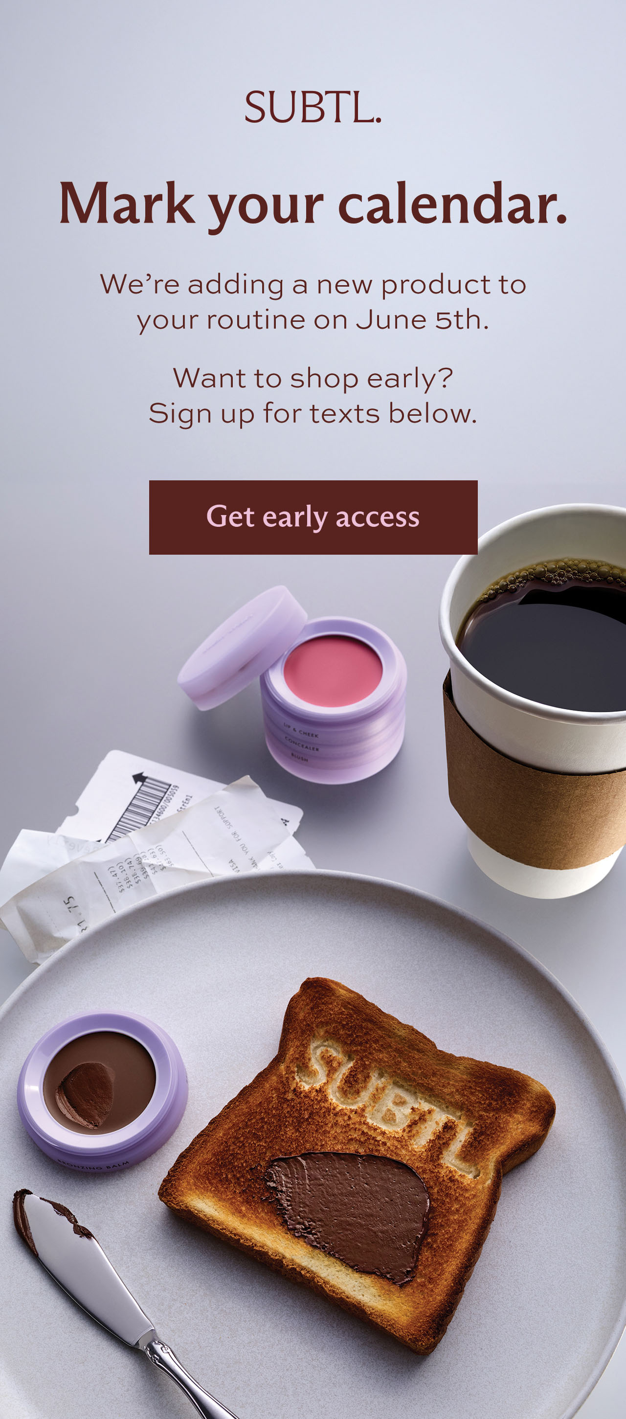 SUBTL. Mark your calendar. We're adding a new product to your routine on June 5th.  Want to shop early? Sign up for texts below. [ Get early access ]
