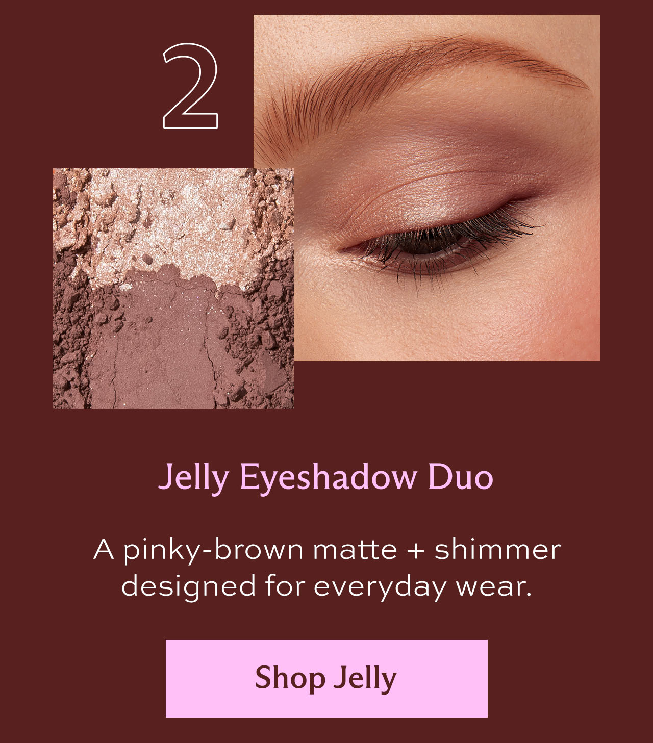 2. Jelly Eyeshadow Duo: A pinky-brown matte + shimmer designed for everyday wear. [ Shop Jelly ]