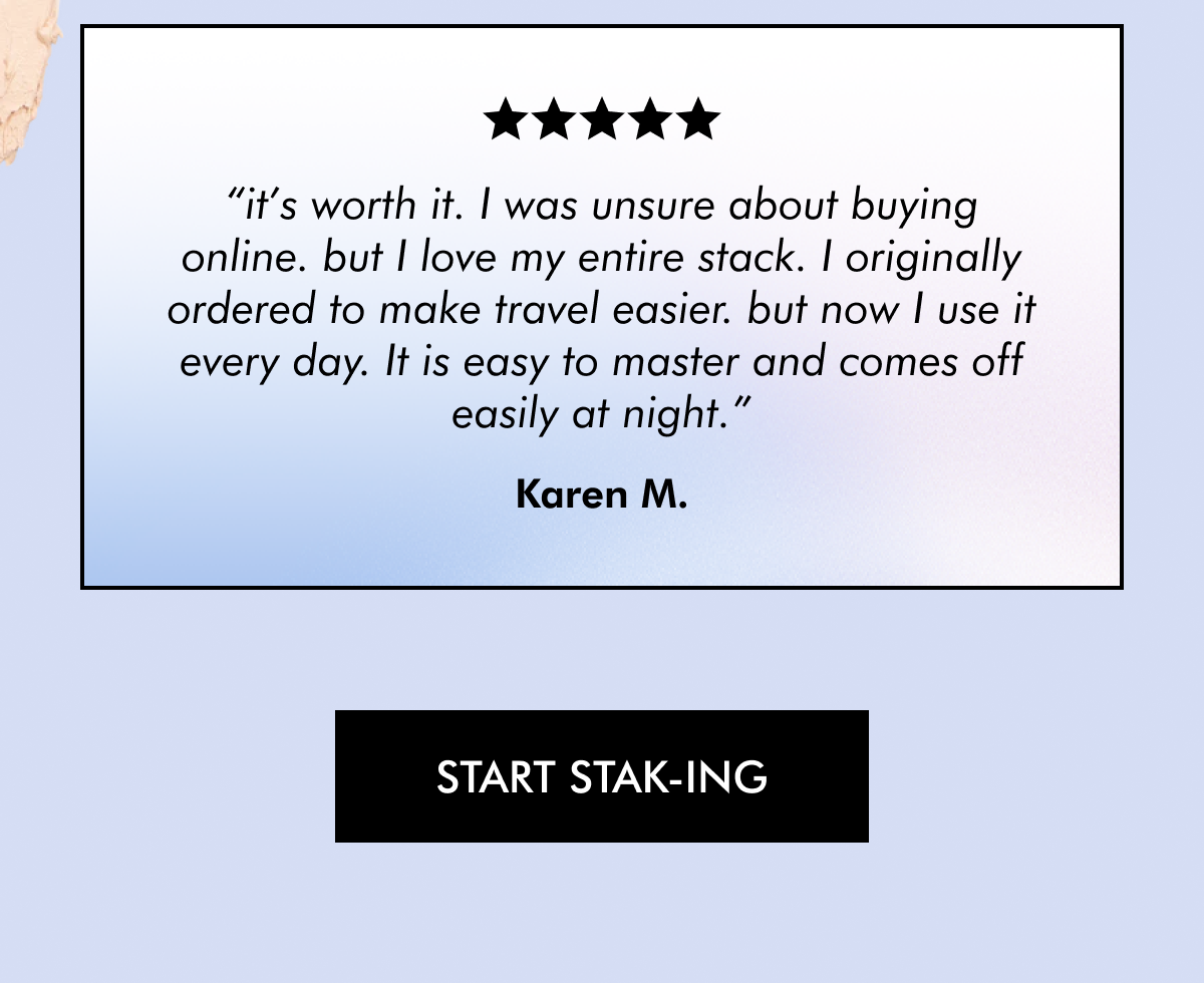 It's Worth It ⭐️⭐️⭐️⭐️⭐️ "I was unsure about buying online. but I love my entire stack. I originally ordered to make travel easier. but now I use it every day. It is easy to master and comes off easily at night." - Karen M. [ START STAK-ING ]