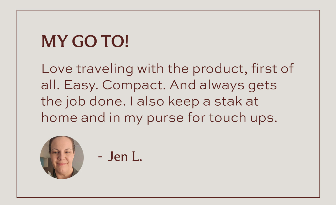 "MY GO TO! Love traveling with the product, first of all. Easy. Compact. And always gets the job done. I also keep a stak at home and in my purse for touch ups." - Jen L.