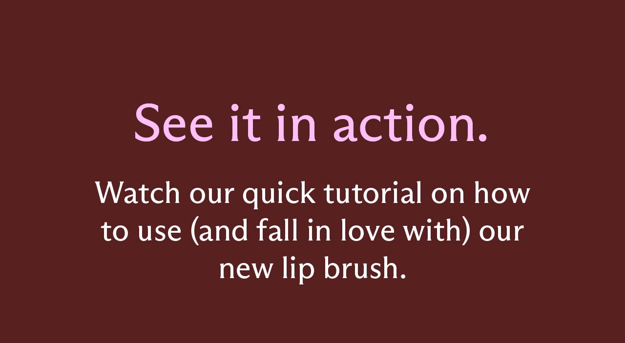 See it in action. Watch our quick tutorial on how to use (and fall in love with) our new lip brush.