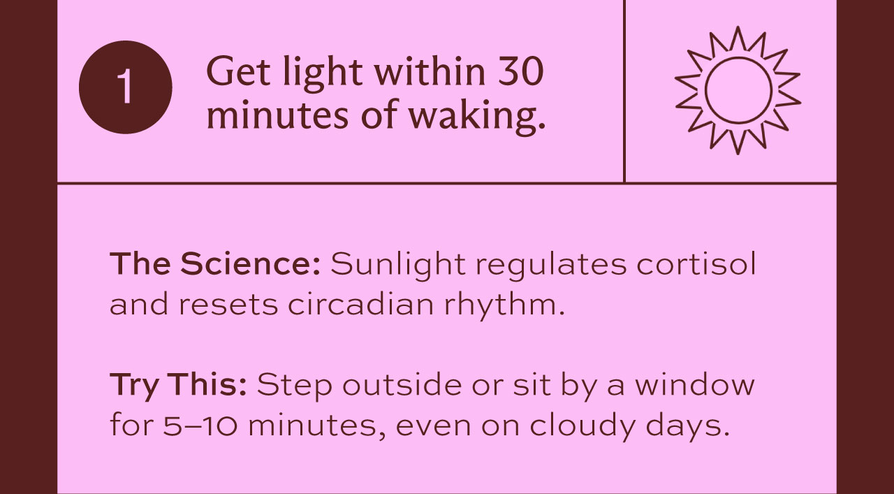 1. Get light within 30 minutes of waking. The Science: Sunlight regulates cortisol and resets circadian rhythm. Try This: Step outside or sit by a window for 5-10 minutes, even on cloudy days.