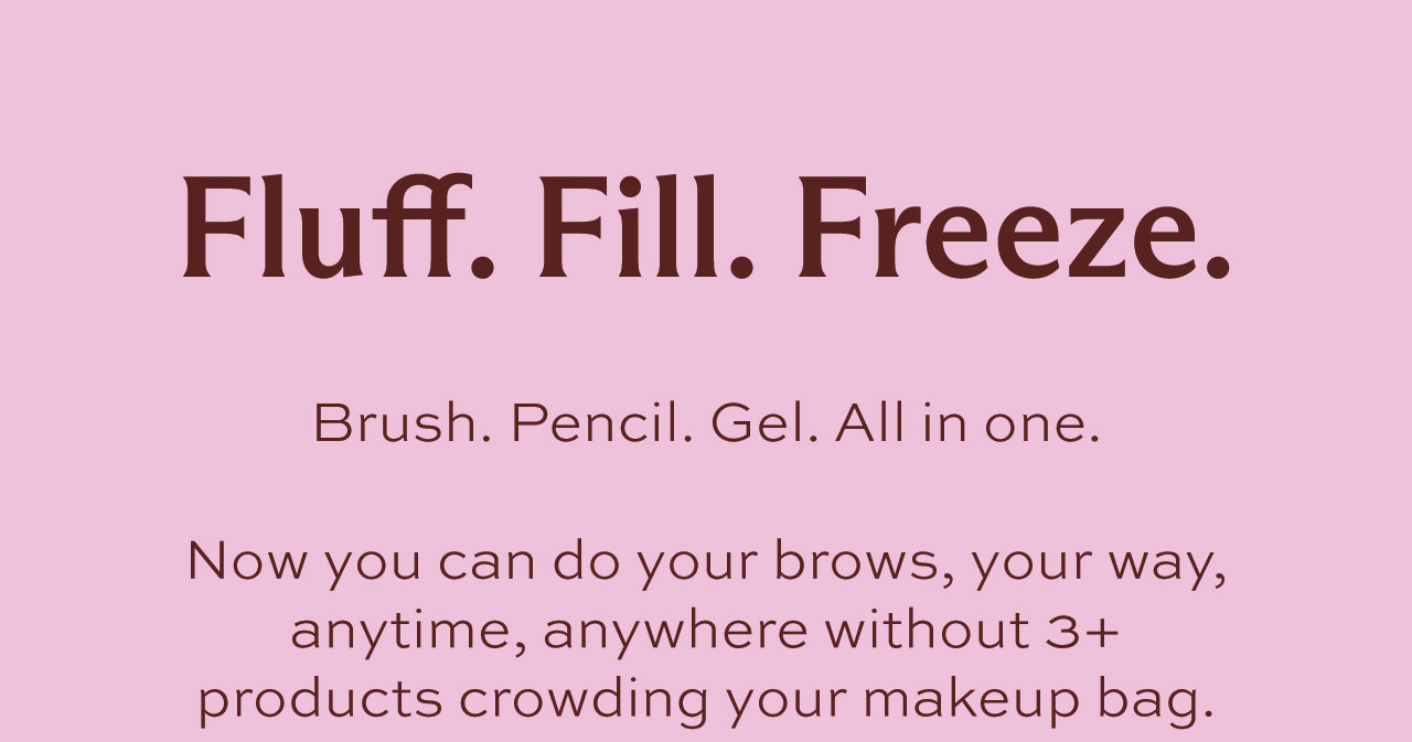 Fluff. Fill. Freeze. Brush. Pencil. Gel. All in one.  Now you can do your brows, your way, anytime, anywhere without 3+ products crowding your makeup bag.