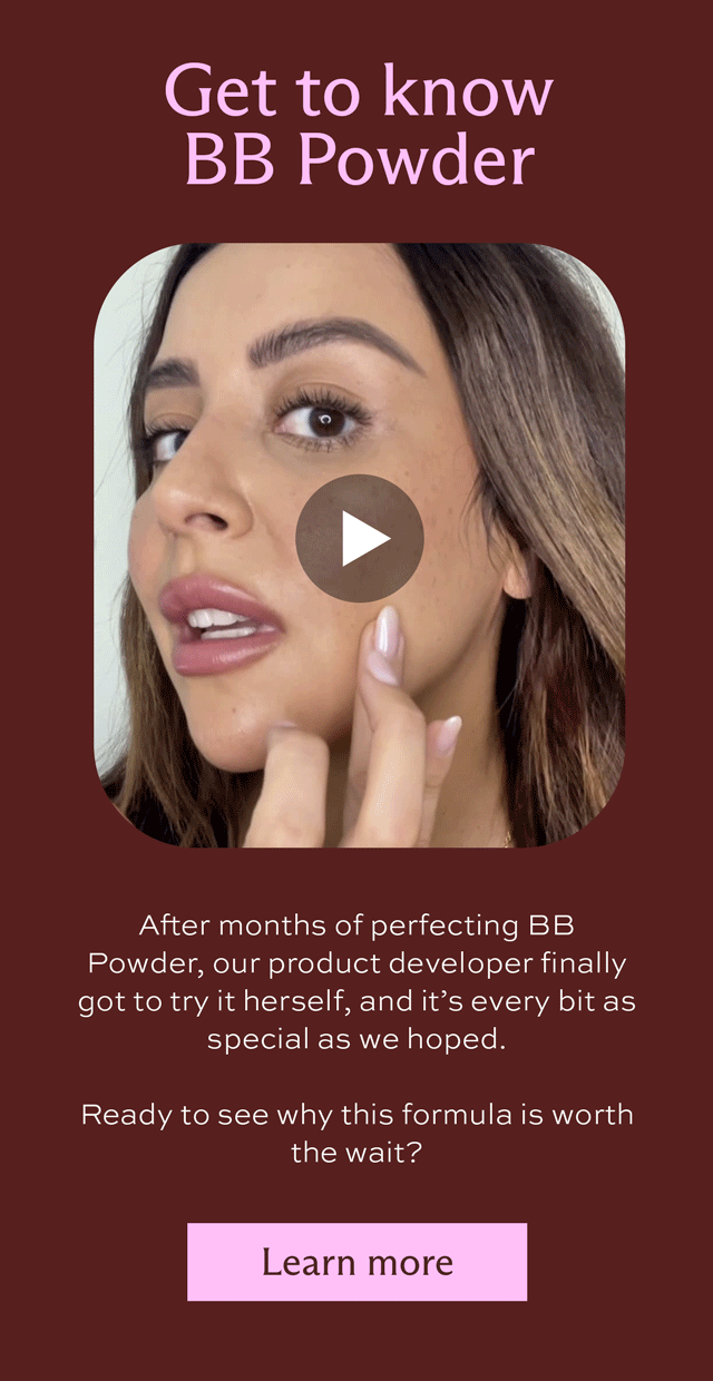 Get to know BB Powder. After months of perfecting BB Powder, our product developer finally got to try it herself, and it's every bit as special as we hoped.   Ready to see why this formula is worth the wait? [ Learn more ]