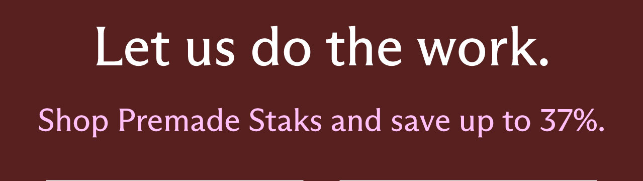 Let us do the work. Shop Premade Staks and save up to 37%